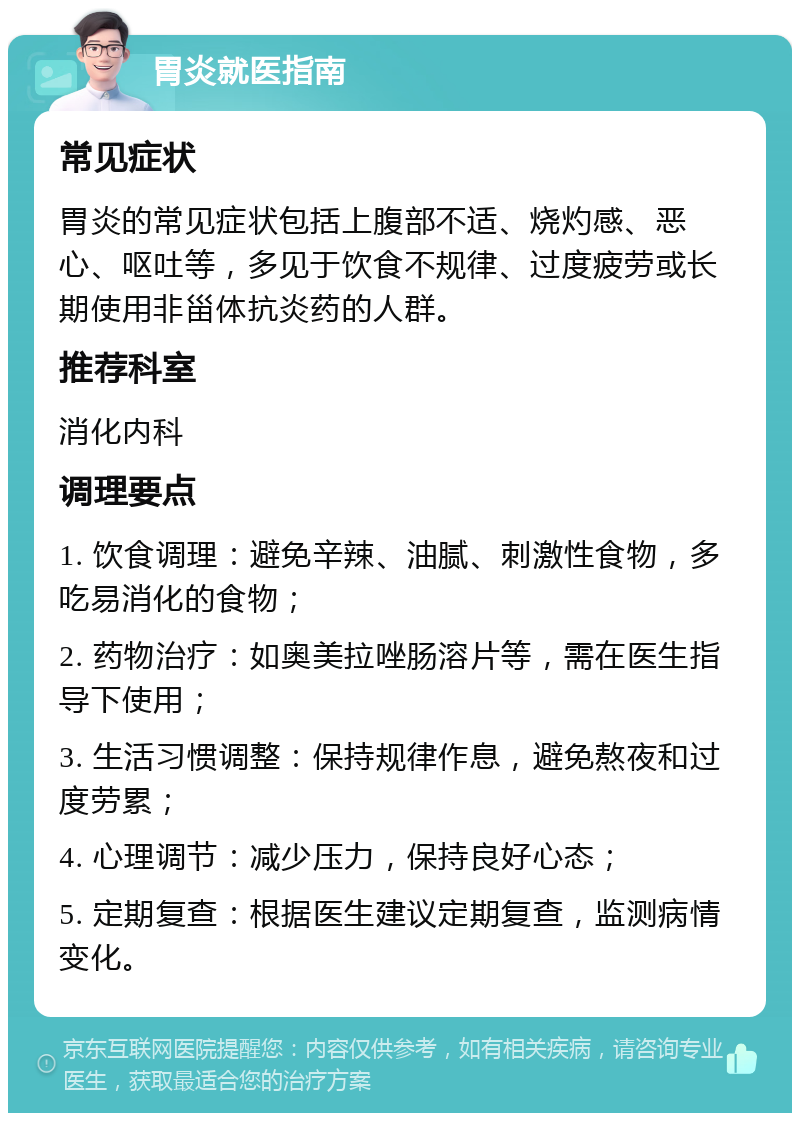 胃炎就医指南 常见症状 胃炎的常见症状包括上腹部不适、烧灼感、恶心、呕吐等，多见于饮食不规律、过度疲劳或长期使用非甾体抗炎药的人群。 推荐科室 消化内科 调理要点 1. 饮食调理：避免辛辣、油腻、刺激性食物，多吃易消化的食物； 2. 药物治疗：如奥美拉唑肠溶片等，需在医生指导下使用； 3. 生活习惯调整：保持规律作息，避免熬夜和过度劳累； 4. 心理调节：减少压力，保持良好心态； 5. 定期复查：根据医生建议定期复查，监测病情变化。