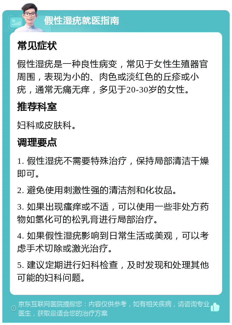 假性湿疣就医指南 常见症状 假性湿疣是一种良性病变，常见于女性生殖器官周围，表现为小的、肉色或淡红色的丘疹或小疣，通常无痛无痒，多见于20-30岁的女性。 推荐科室 妇科或皮肤科。 调理要点 1. 假性湿疣不需要特殊治疗，保持局部清洁干燥即可。 2. 避免使用刺激性强的清洁剂和化妆品。 3. 如果出现瘙痒或不适，可以使用一些非处方药物如氢化可的松乳膏进行局部治疗。 4. 如果假性湿疣影响到日常生活或美观，可以考虑手术切除或激光治疗。 5. 建议定期进行妇科检查，及时发现和处理其他可能的妇科问题。