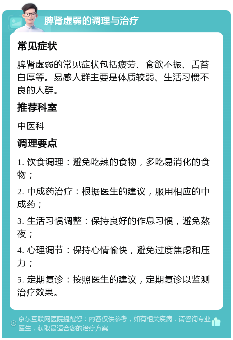 脾肾虚弱的调理与治疗 常见症状 脾肾虚弱的常见症状包括疲劳、食欲不振、舌苔白厚等。易感人群主要是体质较弱、生活习惯不良的人群。 推荐科室 中医科 调理要点 1. 饮食调理：避免吃辣的食物，多吃易消化的食物； 2. 中成药治疗：根据医生的建议，服用相应的中成药； 3. 生活习惯调整：保持良好的作息习惯，避免熬夜； 4. 心理调节：保持心情愉快，避免过度焦虑和压力； 5. 定期复诊：按照医生的建议，定期复诊以监测治疗效果。