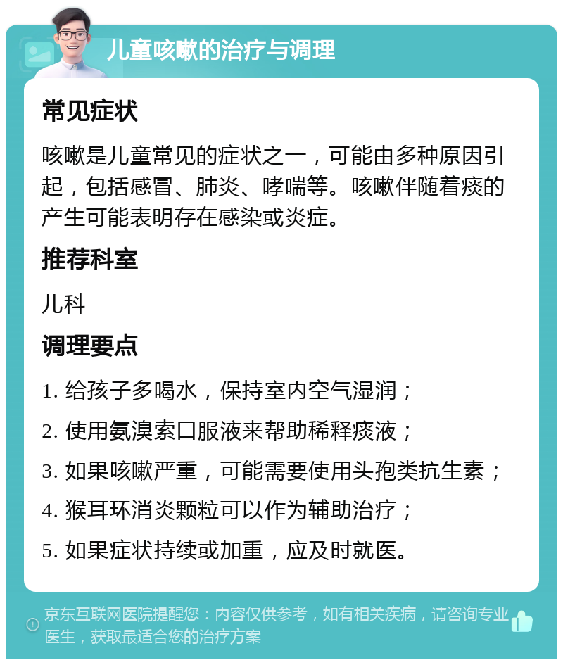 儿童咳嗽的治疗与调理 常见症状 咳嗽是儿童常见的症状之一，可能由多种原因引起，包括感冒、肺炎、哮喘等。咳嗽伴随着痰的产生可能表明存在感染或炎症。 推荐科室 儿科 调理要点 1. 给孩子多喝水，保持室内空气湿润； 2. 使用氨溴索口服液来帮助稀释痰液； 3. 如果咳嗽严重，可能需要使用头孢类抗生素； 4. 猴耳环消炎颗粒可以作为辅助治疗； 5. 如果症状持续或加重，应及时就医。