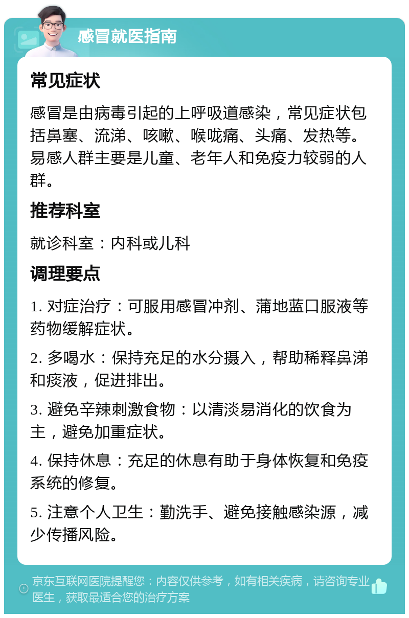 感冒就医指南 常见症状 感冒是由病毒引起的上呼吸道感染，常见症状包括鼻塞、流涕、咳嗽、喉咙痛、头痛、发热等。易感人群主要是儿童、老年人和免疫力较弱的人群。 推荐科室 就诊科室：内科或儿科 调理要点 1. 对症治疗：可服用感冒冲剂、蒲地蓝口服液等药物缓解症状。 2. 多喝水：保持充足的水分摄入，帮助稀释鼻涕和痰液，促进排出。 3. 避免辛辣刺激食物：以清淡易消化的饮食为主，避免加重症状。 4. 保持休息：充足的休息有助于身体恢复和免疫系统的修复。 5. 注意个人卫生：勤洗手、避免接触感染源，减少传播风险。