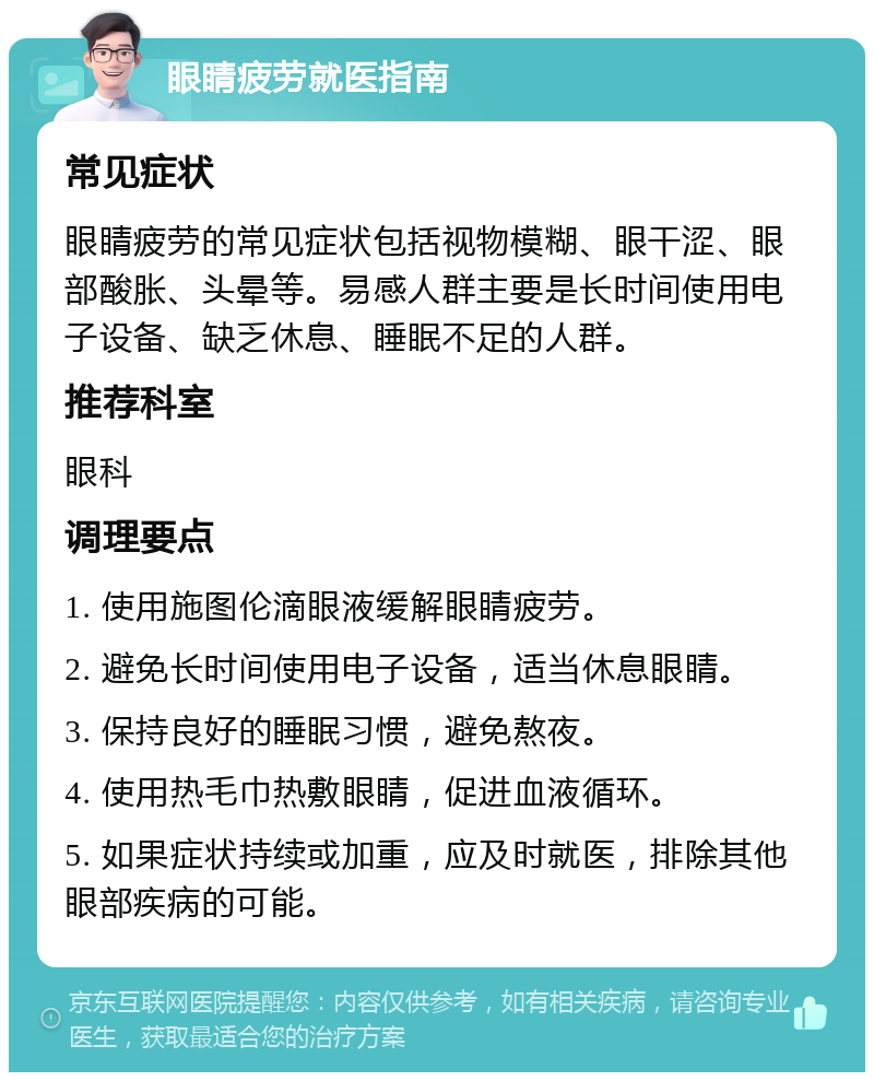 眼睛疲劳就医指南 常见症状 眼睛疲劳的常见症状包括视物模糊、眼干涩、眼部酸胀、头晕等。易感人群主要是长时间使用电子设备、缺乏休息、睡眠不足的人群。 推荐科室 眼科 调理要点 1. 使用施图伦滴眼液缓解眼睛疲劳。 2. 避免长时间使用电子设备，适当休息眼睛。 3. 保持良好的睡眠习惯，避免熬夜。 4. 使用热毛巾热敷眼睛，促进血液循环。 5. 如果症状持续或加重，应及时就医，排除其他眼部疾病的可能。