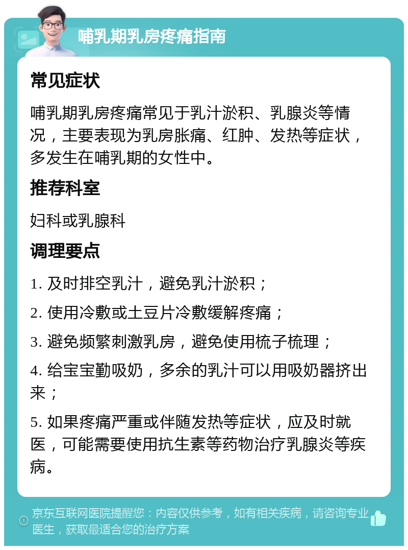 哺乳期乳房疼痛指南 常见症状 哺乳期乳房疼痛常见于乳汁淤积、乳腺炎等情况，主要表现为乳房胀痛、红肿、发热等症状，多发生在哺乳期的女性中。 推荐科室 妇科或乳腺科 调理要点 1. 及时排空乳汁，避免乳汁淤积； 2. 使用冷敷或土豆片冷敷缓解疼痛； 3. 避免频繁刺激乳房，避免使用梳子梳理； 4. 给宝宝勤吸奶，多余的乳汁可以用吸奶器挤出来； 5. 如果疼痛严重或伴随发热等症状，应及时就医，可能需要使用抗生素等药物治疗乳腺炎等疾病。