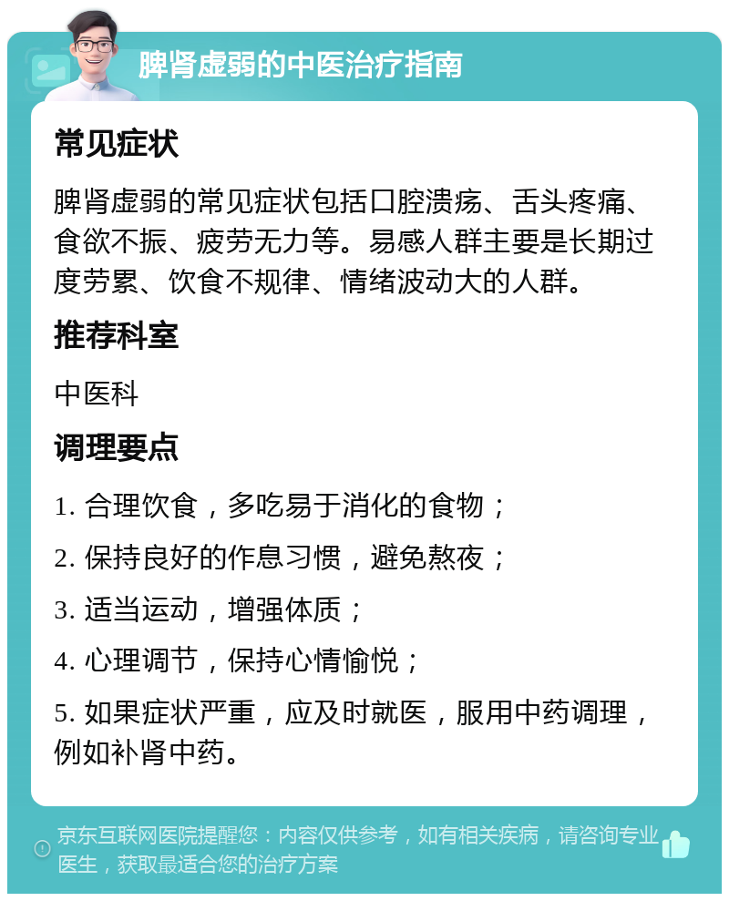 脾肾虚弱的中医治疗指南 常见症状 脾肾虚弱的常见症状包括口腔溃疡、舌头疼痛、食欲不振、疲劳无力等。易感人群主要是长期过度劳累、饮食不规律、情绪波动大的人群。 推荐科室 中医科 调理要点 1. 合理饮食，多吃易于消化的食物； 2. 保持良好的作息习惯，避免熬夜； 3. 适当运动，增强体质； 4. 心理调节，保持心情愉悦； 5. 如果症状严重，应及时就医，服用中药调理，例如补肾中药。