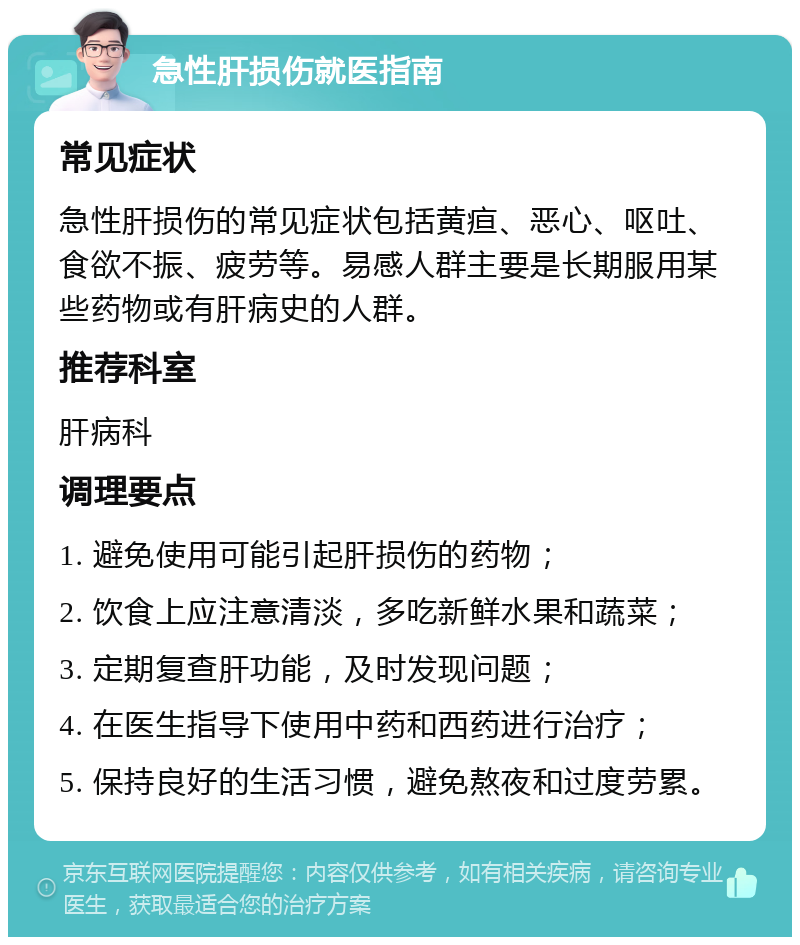 急性肝损伤就医指南 常见症状 急性肝损伤的常见症状包括黄疸、恶心、呕吐、食欲不振、疲劳等。易感人群主要是长期服用某些药物或有肝病史的人群。 推荐科室 肝病科 调理要点 1. 避免使用可能引起肝损伤的药物； 2. 饮食上应注意清淡，多吃新鲜水果和蔬菜； 3. 定期复查肝功能，及时发现问题； 4. 在医生指导下使用中药和西药进行治疗； 5. 保持良好的生活习惯，避免熬夜和过度劳累。