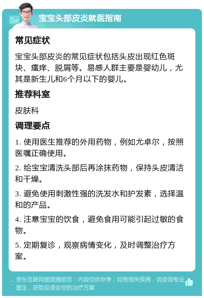 宝宝头部皮炎就医指南 常见症状 宝宝头部皮炎的常见症状包括头皮出现红色斑块、瘙痒、脱屑等。易感人群主要是婴幼儿，尤其是新生儿和6个月以下的婴儿。 推荐科室 皮肤科 调理要点 1. 使用医生推荐的外用药物，例如尤卓尔，按照医嘱正确使用。 2. 给宝宝清洗头部后再涂抹药物，保持头皮清洁和干燥。 3. 避免使用刺激性强的洗发水和护发素，选择温和的产品。 4. 注意宝宝的饮食，避免食用可能引起过敏的食物。 5. 定期复诊，观察病情变化，及时调整治疗方案。