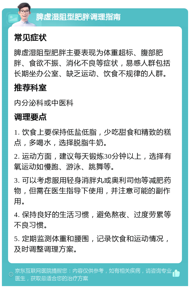 脾虚湿阻型肥胖调理指南 常见症状 脾虚湿阻型肥胖主要表现为体重超标、腹部肥胖、食欲不振、消化不良等症状，易感人群包括长期坐办公室、缺乏运动、饮食不规律的人群。 推荐科室 内分泌科或中医科 调理要点 1. 饮食上要保持低盐低脂，少吃甜食和精致的糕点，多喝水，选择脱脂牛奶。 2. 运动方面，建议每天锻炼30分钟以上，选择有氧运动如慢跑、游泳、跳舞等。 3. 可以考虑服用轻身消胖丸或奥利司他等减肥药物，但需在医生指导下使用，并注意可能的副作用。 4. 保持良好的生活习惯，避免熬夜、过度劳累等不良习惯。 5. 定期监测体重和腰围，记录饮食和运动情况，及时调整调理方案。