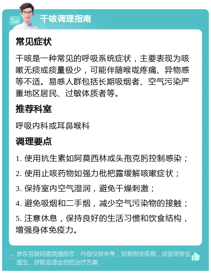 干咳调理指南 常见症状 干咳是一种常见的呼吸系统症状，主要表现为咳嗽无痰或痰量极少，可能伴随喉咙疼痛、异物感等不适。易感人群包括长期吸烟者、空气污染严重地区居民、过敏体质者等。 推荐科室 呼吸内科或耳鼻喉科 调理要点 1. 使用抗生素如阿莫西林或头孢克肟控制感染； 2. 使用止咳药物如强力枇杷露缓解咳嗽症状； 3. 保持室内空气湿润，避免干燥刺激； 4. 避免吸烟和二手烟，减少空气污染物的接触； 5. 注意休息，保持良好的生活习惯和饮食结构，增强身体免疫力。