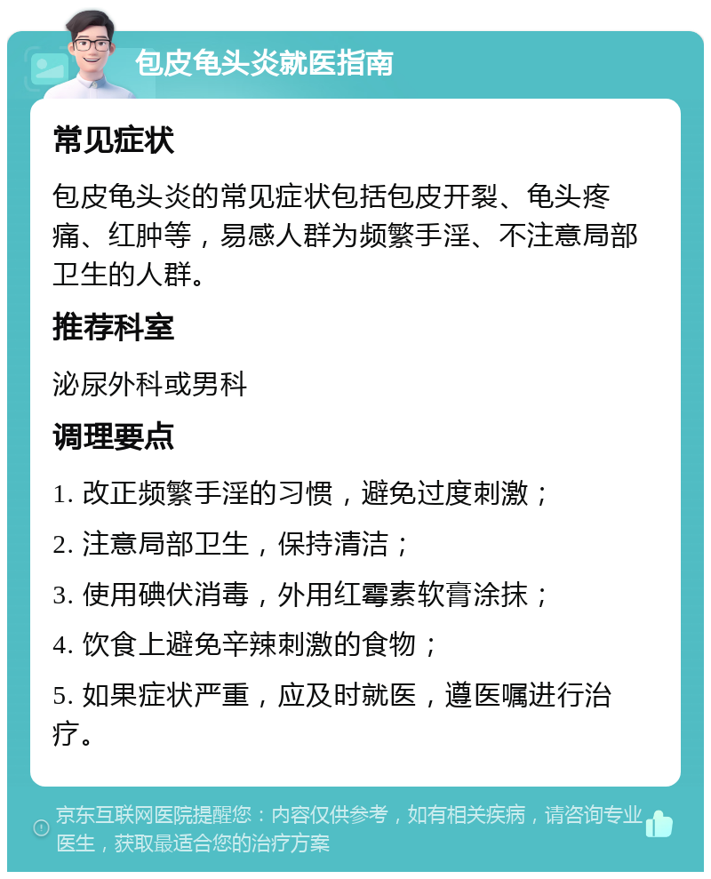 包皮龟头炎就医指南 常见症状 包皮龟头炎的常见症状包括包皮开裂、龟头疼痛、红肿等，易感人群为频繁手淫、不注意局部卫生的人群。 推荐科室 泌尿外科或男科 调理要点 1. 改正频繁手淫的习惯，避免过度刺激； 2. 注意局部卫生，保持清洁； 3. 使用碘伏消毒，外用红霉素软膏涂抹； 4. 饮食上避免辛辣刺激的食物； 5. 如果症状严重，应及时就医，遵医嘱进行治疗。