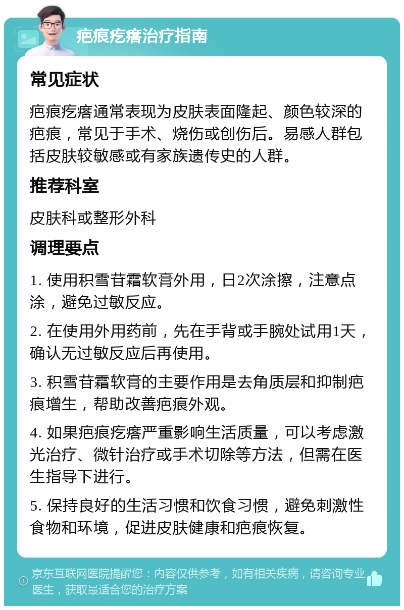 疤痕疙瘩治疗指南 常见症状 疤痕疙瘩通常表现为皮肤表面隆起、颜色较深的疤痕，常见于手术、烧伤或创伤后。易感人群包括皮肤较敏感或有家族遗传史的人群。 推荐科室 皮肤科或整形外科 调理要点 1. 使用积雪苷霜软膏外用，日2次涂擦，注意点涂，避免过敏反应。 2. 在使用外用药前，先在手背或手腕处试用1天，确认无过敏反应后再使用。 3. 积雪苷霜软膏的主要作用是去角质层和抑制疤痕增生，帮助改善疤痕外观。 4. 如果疤痕疙瘩严重影响生活质量，可以考虑激光治疗、微针治疗或手术切除等方法，但需在医生指导下进行。 5. 保持良好的生活习惯和饮食习惯，避免刺激性食物和环境，促进皮肤健康和疤痕恢复。