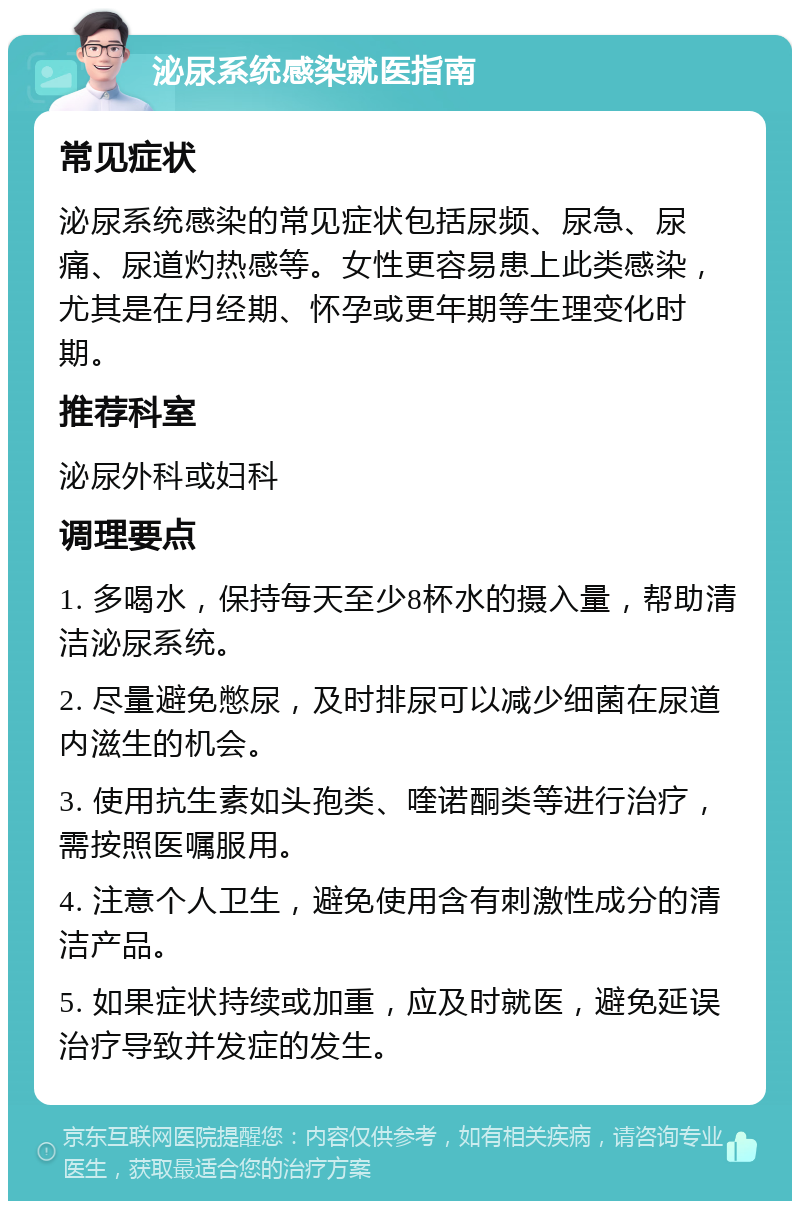 泌尿系统感染就医指南 常见症状 泌尿系统感染的常见症状包括尿频、尿急、尿痛、尿道灼热感等。女性更容易患上此类感染，尤其是在月经期、怀孕或更年期等生理变化时期。 推荐科室 泌尿外科或妇科 调理要点 1. 多喝水，保持每天至少8杯水的摄入量，帮助清洁泌尿系统。 2. 尽量避免憋尿，及时排尿可以减少细菌在尿道内滋生的机会。 3. 使用抗生素如头孢类、喹诺酮类等进行治疗，需按照医嘱服用。 4. 注意个人卫生，避免使用含有刺激性成分的清洁产品。 5. 如果症状持续或加重，应及时就医，避免延误治疗导致并发症的发生。