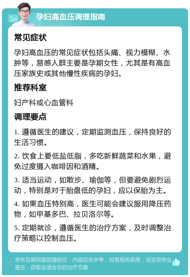 孕妇高血压调理指南 常见症状 孕妇高血压的常见症状包括头痛、视力模糊、水肿等，易感人群主要是孕期女性，尤其是有高血压家族史或其他慢性疾病的孕妇。 推荐科室 妇产科或心血管科 调理要点 1. 遵循医生的建议，定期监测血压，保持良好的生活习惯。 2. 饮食上要低盐低脂，多吃新鲜蔬菜和水果，避免过度摄入咖啡因和酒精。 3. 适当运动，如散步、瑜伽等，但要避免剧烈运动，特别是对于胎盘低的孕妇，应以保胎为主。 4. 如果血压特别高，医生可能会建议服用降压药物，如甲基多巴、拉贝洛尔等。 5. 定期就诊，遵循医生的治疗方案，及时调整治疗策略以控制血压。