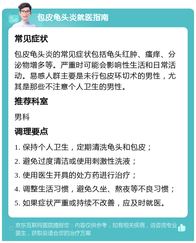 包皮龟头炎就医指南 常见症状 包皮龟头炎的常见症状包括龟头红肿、瘙痒、分泌物增多等。严重时可能会影响性生活和日常活动。易感人群主要是未行包皮环切术的男性，尤其是那些不注意个人卫生的男性。 推荐科室 男科 调理要点 1. 保持个人卫生，定期清洗龟头和包皮； 2. 避免过度清洁或使用刺激性洗液； 3. 使用医生开具的处方药进行治疗； 4. 调整生活习惯，避免久坐、熬夜等不良习惯； 5. 如果症状严重或持续不改善，应及时就医。