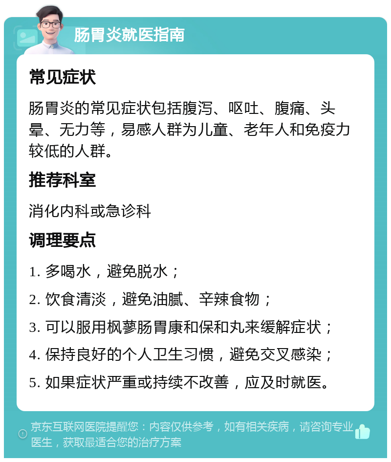 肠胃炎就医指南 常见症状 肠胃炎的常见症状包括腹泻、呕吐、腹痛、头晕、无力等，易感人群为儿童、老年人和免疫力较低的人群。 推荐科室 消化内科或急诊科 调理要点 1. 多喝水，避免脱水； 2. 饮食清淡，避免油腻、辛辣食物； 3. 可以服用枫蓼肠胃康和保和丸来缓解症状； 4. 保持良好的个人卫生习惯，避免交叉感染； 5. 如果症状严重或持续不改善，应及时就医。