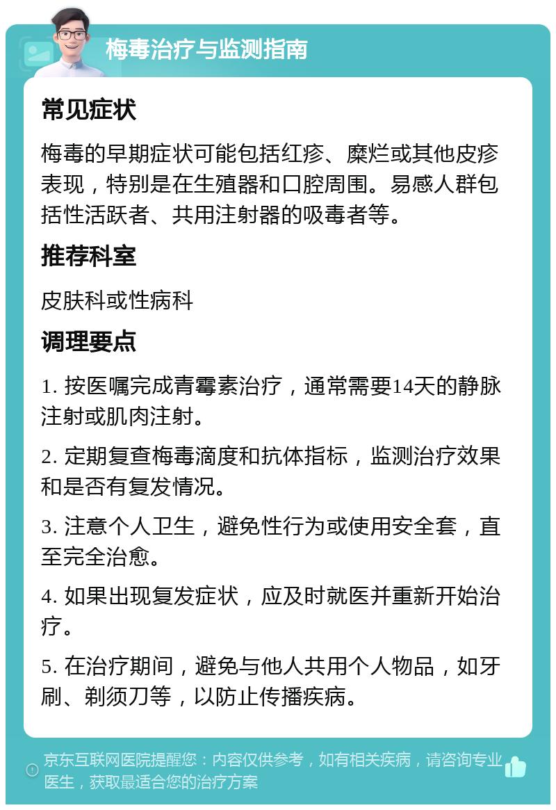 梅毒治疗与监测指南 常见症状 梅毒的早期症状可能包括红疹、糜烂或其他皮疹表现，特别是在生殖器和口腔周围。易感人群包括性活跃者、共用注射器的吸毒者等。 推荐科室 皮肤科或性病科 调理要点 1. 按医嘱完成青霉素治疗，通常需要14天的静脉注射或肌肉注射。 2. 定期复查梅毒滴度和抗体指标，监测治疗效果和是否有复发情况。 3. 注意个人卫生，避免性行为或使用安全套，直至完全治愈。 4. 如果出现复发症状，应及时就医并重新开始治疗。 5. 在治疗期间，避免与他人共用个人物品，如牙刷、剃须刀等，以防止传播疾病。