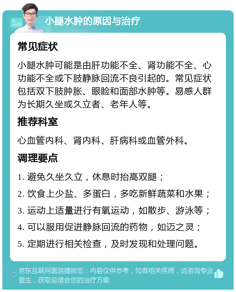 小腿水肿的原因与治疗 常见症状 小腿水肿可能是由肝功能不全、肾功能不全、心功能不全或下肢静脉回流不良引起的。常见症状包括双下肢肿胀、眼睑和面部水肿等。易感人群为长期久坐或久立者、老年人等。 推荐科室 心血管内科、肾内科、肝病科或血管外科。 调理要点 1. 避免久坐久立，休息时抬高双腿； 2. 饮食上少盐、多蛋白，多吃新鲜蔬菜和水果； 3. 运动上适量进行有氧运动，如散步、游泳等； 4. 可以服用促进静脉回流的药物，如迈之灵； 5. 定期进行相关检查，及时发现和处理问题。