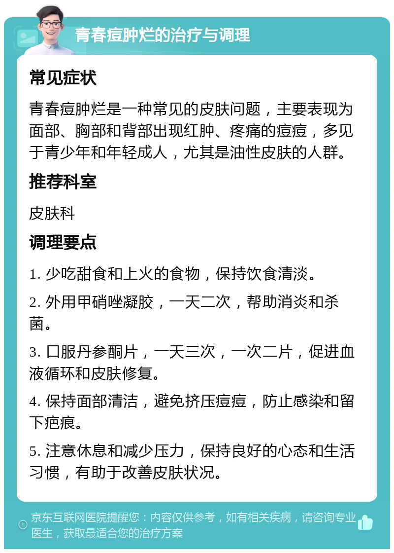 青春痘肿烂的治疗与调理 常见症状 青春痘肿烂是一种常见的皮肤问题，主要表现为面部、胸部和背部出现红肿、疼痛的痘痘，多见于青少年和年轻成人，尤其是油性皮肤的人群。 推荐科室 皮肤科 调理要点 1. 少吃甜食和上火的食物，保持饮食清淡。 2. 外用甲硝唑凝胶，一天二次，帮助消炎和杀菌。 3. 口服丹参酮片，一天三次，一次二片，促进血液循环和皮肤修复。 4. 保持面部清洁，避免挤压痘痘，防止感染和留下疤痕。 5. 注意休息和减少压力，保持良好的心态和生活习惯，有助于改善皮肤状况。