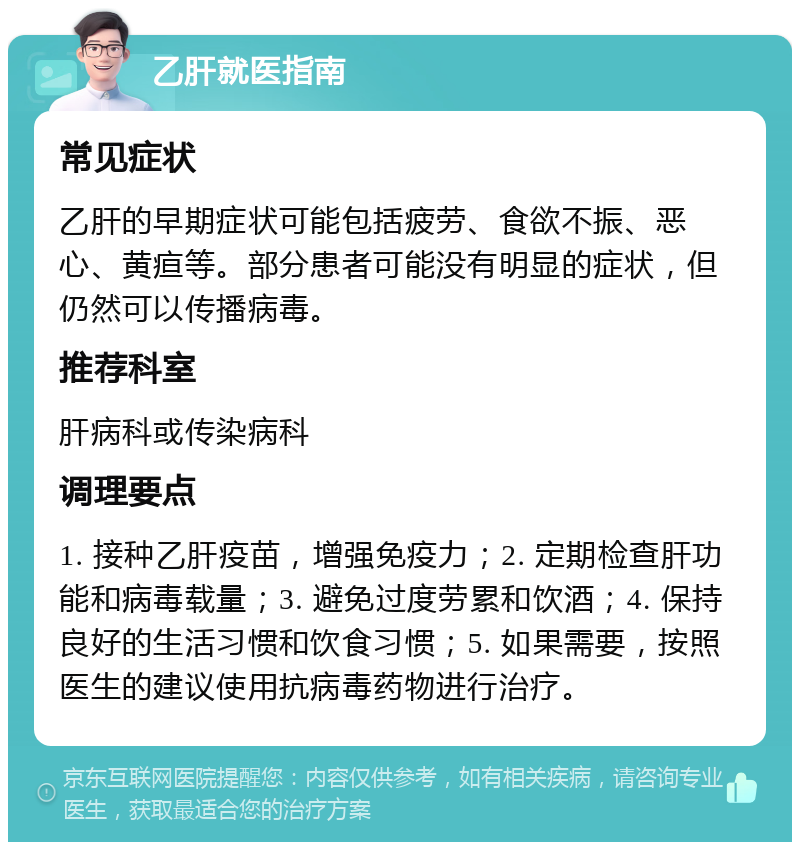 乙肝就医指南 常见症状 乙肝的早期症状可能包括疲劳、食欲不振、恶心、黄疸等。部分患者可能没有明显的症状，但仍然可以传播病毒。 推荐科室 肝病科或传染病科 调理要点 1. 接种乙肝疫苗，增强免疫力；2. 定期检查肝功能和病毒载量；3. 避免过度劳累和饮酒；4. 保持良好的生活习惯和饮食习惯；5. 如果需要，按照医生的建议使用抗病毒药物进行治疗。