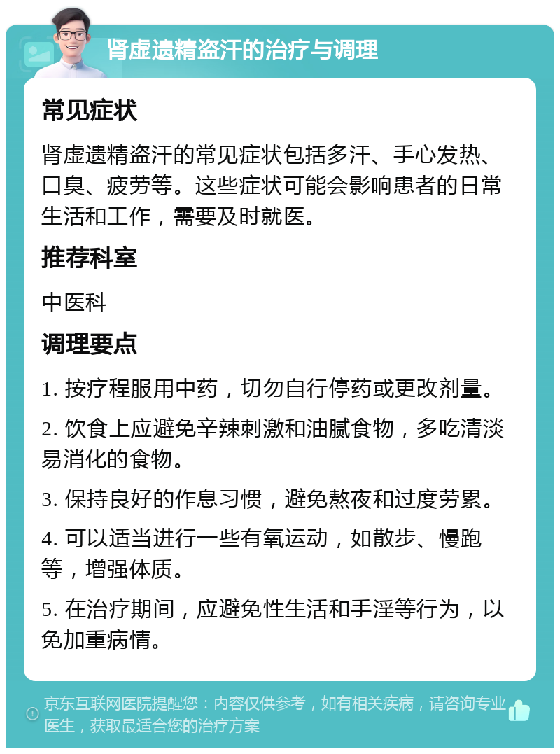 肾虚遗精盗汗的治疗与调理 常见症状 肾虚遗精盗汗的常见症状包括多汗、手心发热、口臭、疲劳等。这些症状可能会影响患者的日常生活和工作，需要及时就医。 推荐科室 中医科 调理要点 1. 按疗程服用中药，切勿自行停药或更改剂量。 2. 饮食上应避免辛辣刺激和油腻食物，多吃清淡易消化的食物。 3. 保持良好的作息习惯，避免熬夜和过度劳累。 4. 可以适当进行一些有氧运动，如散步、慢跑等，增强体质。 5. 在治疗期间，应避免性生活和手淫等行为，以免加重病情。