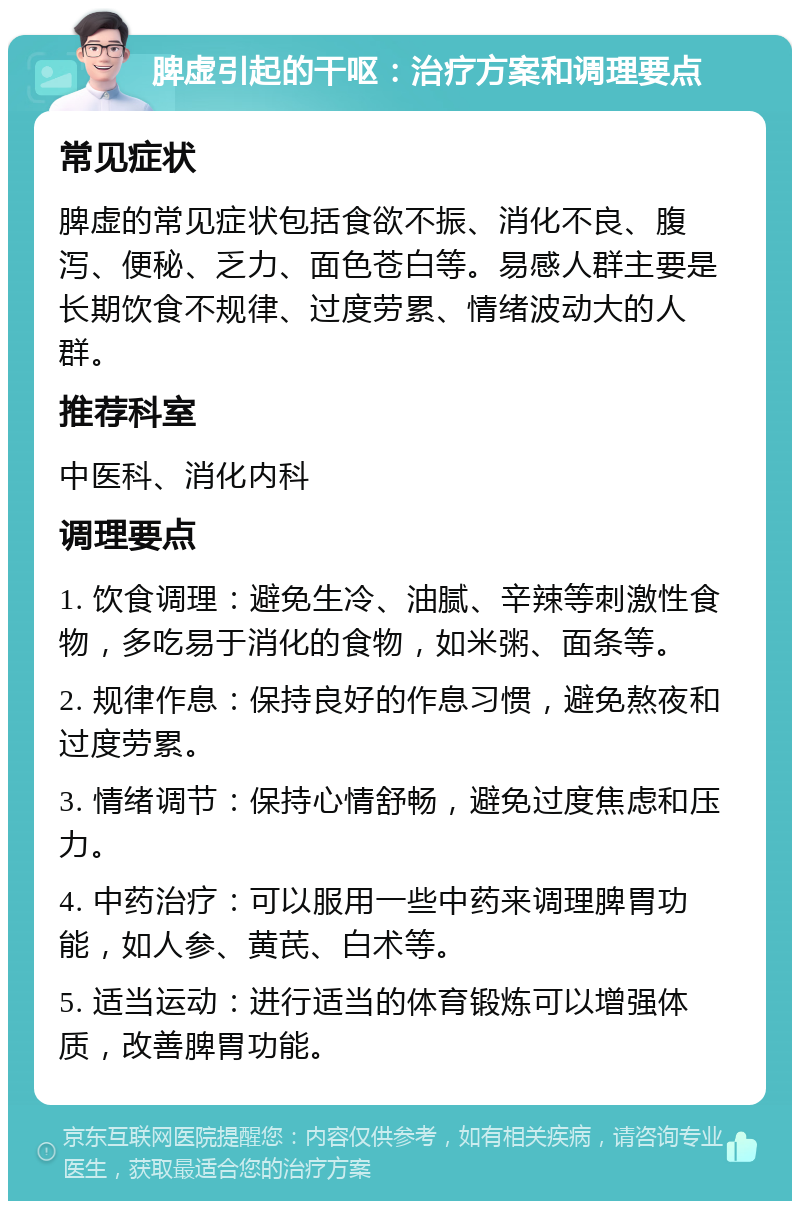 脾虚引起的干呕：治疗方案和调理要点 常见症状 脾虚的常见症状包括食欲不振、消化不良、腹泻、便秘、乏力、面色苍白等。易感人群主要是长期饮食不规律、过度劳累、情绪波动大的人群。 推荐科室 中医科、消化内科 调理要点 1. 饮食调理：避免生冷、油腻、辛辣等刺激性食物，多吃易于消化的食物，如米粥、面条等。 2. 规律作息：保持良好的作息习惯，避免熬夜和过度劳累。 3. 情绪调节：保持心情舒畅，避免过度焦虑和压力。 4. 中药治疗：可以服用一些中药来调理脾胃功能，如人参、黄芪、白术等。 5. 适当运动：进行适当的体育锻炼可以增强体质，改善脾胃功能。