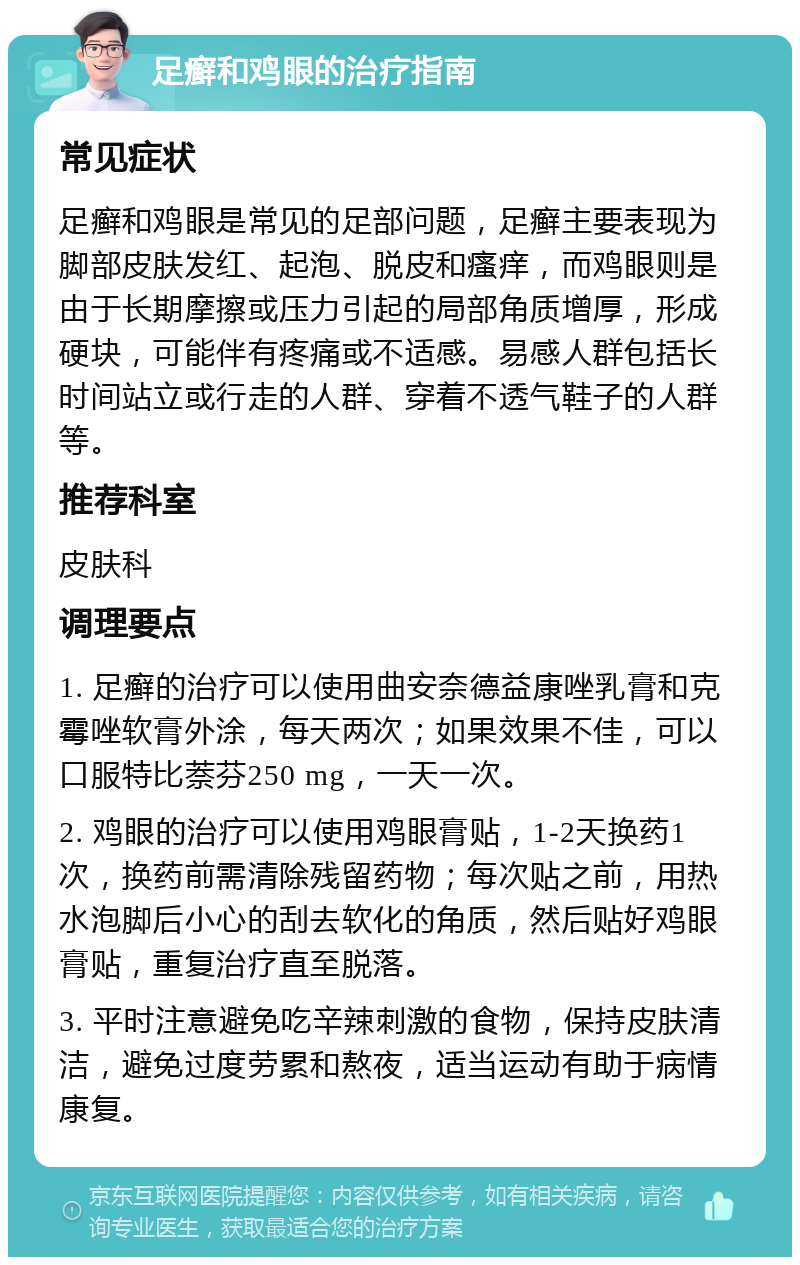 足癣和鸡眼的治疗指南 常见症状 足癣和鸡眼是常见的足部问题，足癣主要表现为脚部皮肤发红、起泡、脱皮和瘙痒，而鸡眼则是由于长期摩擦或压力引起的局部角质增厚，形成硬块，可能伴有疼痛或不适感。易感人群包括长时间站立或行走的人群、穿着不透气鞋子的人群等。 推荐科室 皮肤科 调理要点 1. 足癣的治疗可以使用曲安奈德益康唑乳膏和克霉唑软膏外涂，每天两次；如果效果不佳，可以口服特比萘芬250 mg，一天一次。 2. 鸡眼的治疗可以使用鸡眼膏贴，1-2天换药1次，换药前需清除残留药物；每次贴之前，用热水泡脚后小心的刮去软化的角质，然后贴好鸡眼膏贴，重复治疗直至脱落。 3. 平时注意避免吃辛辣刺激的食物，保持皮肤清洁，避免过度劳累和熬夜，适当运动有助于病情康复。