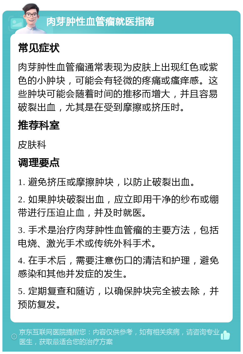 肉芽肿性血管瘤就医指南 常见症状 肉芽肿性血管瘤通常表现为皮肤上出现红色或紫色的小肿块，可能会有轻微的疼痛或瘙痒感。这些肿块可能会随着时间的推移而增大，并且容易破裂出血，尤其是在受到摩擦或挤压时。 推荐科室 皮肤科 调理要点 1. 避免挤压或摩擦肿块，以防止破裂出血。 2. 如果肿块破裂出血，应立即用干净的纱布或绷带进行压迫止血，并及时就医。 3. 手术是治疗肉芽肿性血管瘤的主要方法，包括电烧、激光手术或传统外科手术。 4. 在手术后，需要注意伤口的清洁和护理，避免感染和其他并发症的发生。 5. 定期复查和随访，以确保肿块完全被去除，并预防复发。