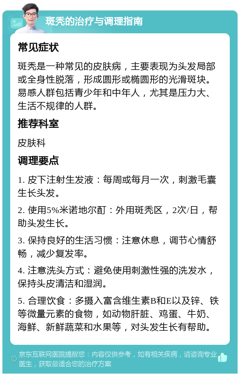 斑秃的治疗与调理指南 常见症状 斑秃是一种常见的皮肤病，主要表现为头发局部或全身性脱落，形成圆形或椭圆形的光滑斑块。易感人群包括青少年和中年人，尤其是压力大、生活不规律的人群。 推荐科室 皮肤科 调理要点 1. 皮下注射生发液：每周或每月一次，刺激毛囊生长头发。 2. 使用5%米诺地尔酊：外用斑秃区，2次/日，帮助头发生长。 3. 保持良好的生活习惯：注意休息，调节心情舒畅，减少复发率。 4. 注意洗头方式：避免使用刺激性强的洗发水，保持头皮清洁和湿润。 5. 合理饮食：多摄入富含维生素B和E以及锌、铁等微量元素的食物，如动物肝脏、鸡蛋、牛奶、海鲜、新鲜蔬菜和水果等，对头发生长有帮助。