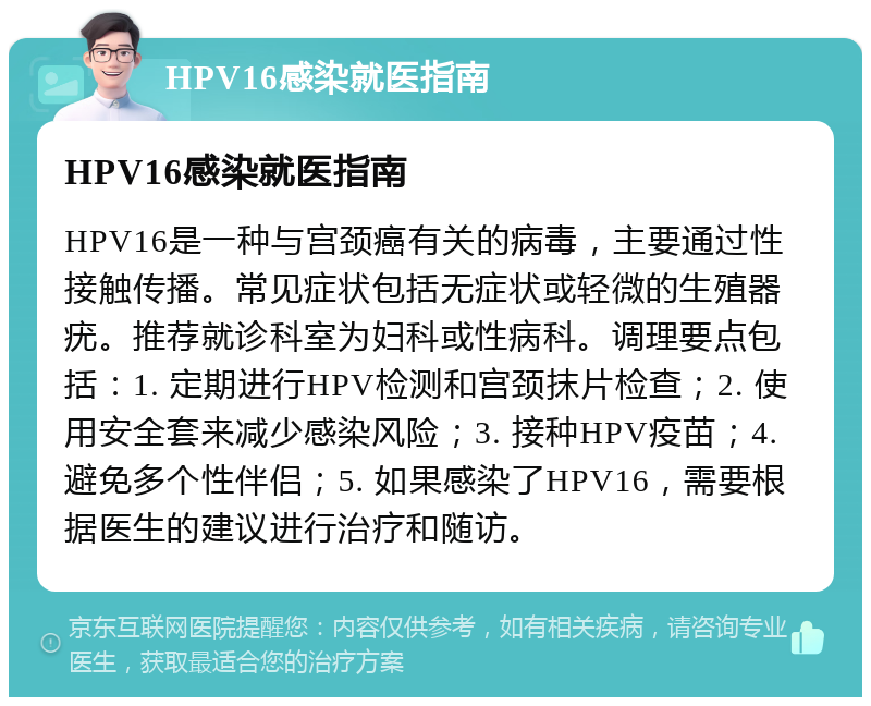 HPV16感染就医指南 HPV16感染就医指南 HPV16是一种与宫颈癌有关的病毒，主要通过性接触传播。常见症状包括无症状或轻微的生殖器疣。推荐就诊科室为妇科或性病科。调理要点包括：1. 定期进行HPV检测和宫颈抹片检查；2. 使用安全套来减少感染风险；3. 接种HPV疫苗；4. 避免多个性伴侣；5. 如果感染了HPV16，需要根据医生的建议进行治疗和随访。