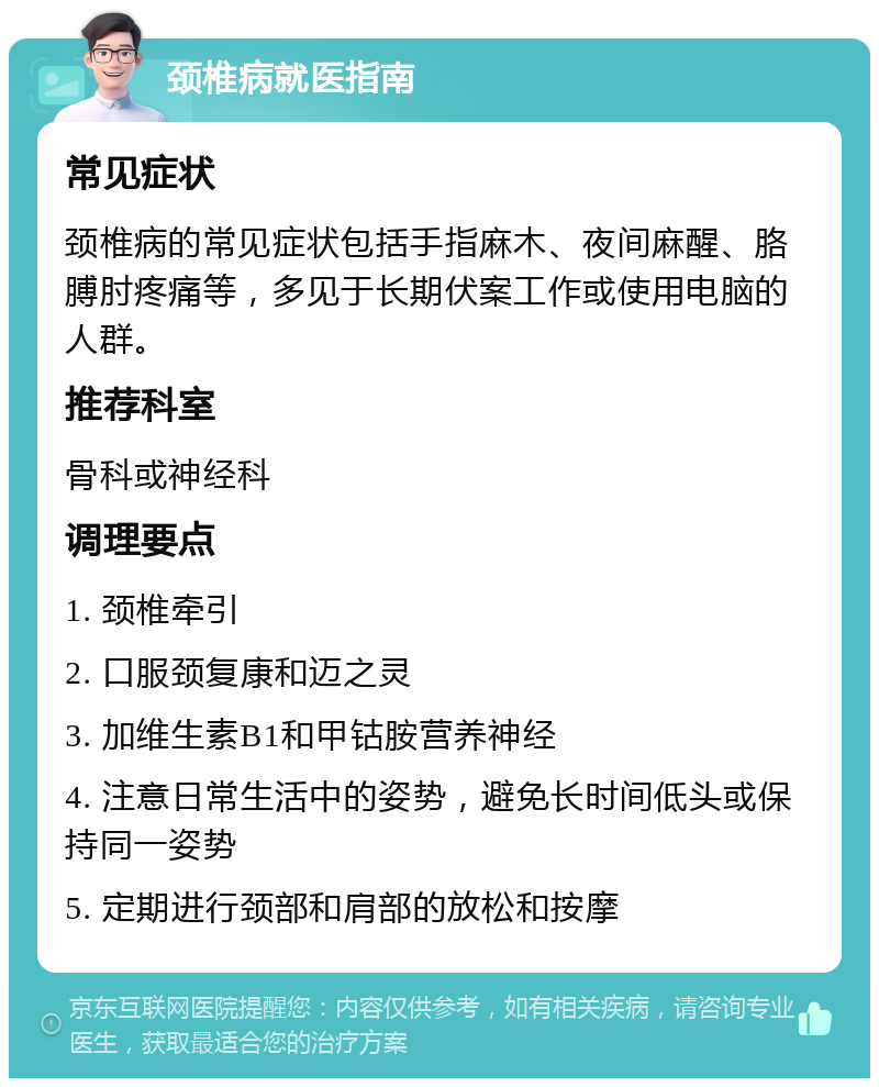 颈椎病就医指南 常见症状 颈椎病的常见症状包括手指麻木、夜间麻醒、胳膊肘疼痛等，多见于长期伏案工作或使用电脑的人群。 推荐科室 骨科或神经科 调理要点 1. 颈椎牵引 2. 口服颈复康和迈之灵 3. 加维生素B1和甲钴胺营养神经 4. 注意日常生活中的姿势，避免长时间低头或保持同一姿势 5. 定期进行颈部和肩部的放松和按摩