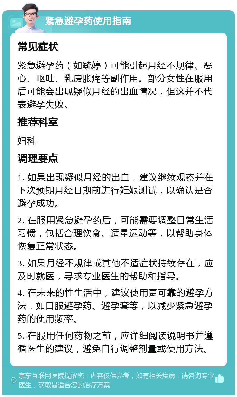 紧急避孕药使用指南 常见症状 紧急避孕药（如毓婷）可能引起月经不规律、恶心、呕吐、乳房胀痛等副作用。部分女性在服用后可能会出现疑似月经的出血情况，但这并不代表避孕失败。 推荐科室 妇科 调理要点 1. 如果出现疑似月经的出血，建议继续观察并在下次预期月经日期前进行妊娠测试，以确认是否避孕成功。 2. 在服用紧急避孕药后，可能需要调整日常生活习惯，包括合理饮食、适量运动等，以帮助身体恢复正常状态。 3. 如果月经不规律或其他不适症状持续存在，应及时就医，寻求专业医生的帮助和指导。 4. 在未来的性生活中，建议使用更可靠的避孕方法，如口服避孕药、避孕套等，以减少紧急避孕药的使用频率。 5. 在服用任何药物之前，应详细阅读说明书并遵循医生的建议，避免自行调整剂量或使用方法。