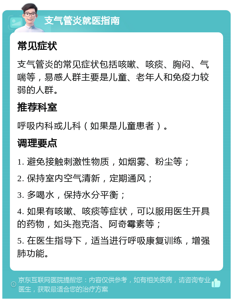 支气管炎就医指南 常见症状 支气管炎的常见症状包括咳嗽、咳痰、胸闷、气喘等，易感人群主要是儿童、老年人和免疫力较弱的人群。 推荐科室 呼吸内科或儿科（如果是儿童患者）。 调理要点 1. 避免接触刺激性物质，如烟雾、粉尘等； 2. 保持室内空气清新，定期通风； 3. 多喝水，保持水分平衡； 4. 如果有咳嗽、咳痰等症状，可以服用医生开具的药物，如头孢克洛、阿奇霉素等； 5. 在医生指导下，适当进行呼吸康复训练，增强肺功能。