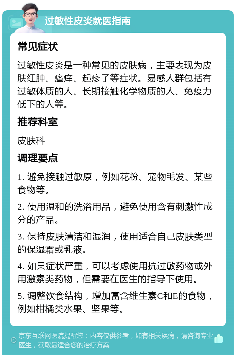 过敏性皮炎就医指南 常见症状 过敏性皮炎是一种常见的皮肤病，主要表现为皮肤红肿、瘙痒、起疹子等症状。易感人群包括有过敏体质的人、长期接触化学物质的人、免疫力低下的人等。 推荐科室 皮肤科 调理要点 1. 避免接触过敏原，例如花粉、宠物毛发、某些食物等。 2. 使用温和的洗浴用品，避免使用含有刺激性成分的产品。 3. 保持皮肤清洁和湿润，使用适合自己皮肤类型的保湿霜或乳液。 4. 如果症状严重，可以考虑使用抗过敏药物或外用激素类药物，但需要在医生的指导下使用。 5. 调整饮食结构，增加富含维生素C和E的食物，例如柑橘类水果、坚果等。