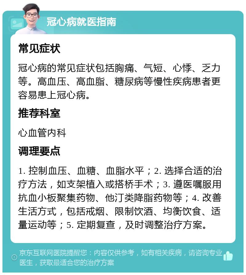 冠心病就医指南 常见症状 冠心病的常见症状包括胸痛、气短、心悸、乏力等。高血压、高血脂、糖尿病等慢性疾病患者更容易患上冠心病。 推荐科室 心血管内科 调理要点 1. 控制血压、血糖、血脂水平；2. 选择合适的治疗方法，如支架植入或搭桥手术；3. 遵医嘱服用抗血小板聚集药物、他汀类降脂药物等；4. 改善生活方式，包括戒烟、限制饮酒、均衡饮食、适量运动等；5. 定期复查，及时调整治疗方案。