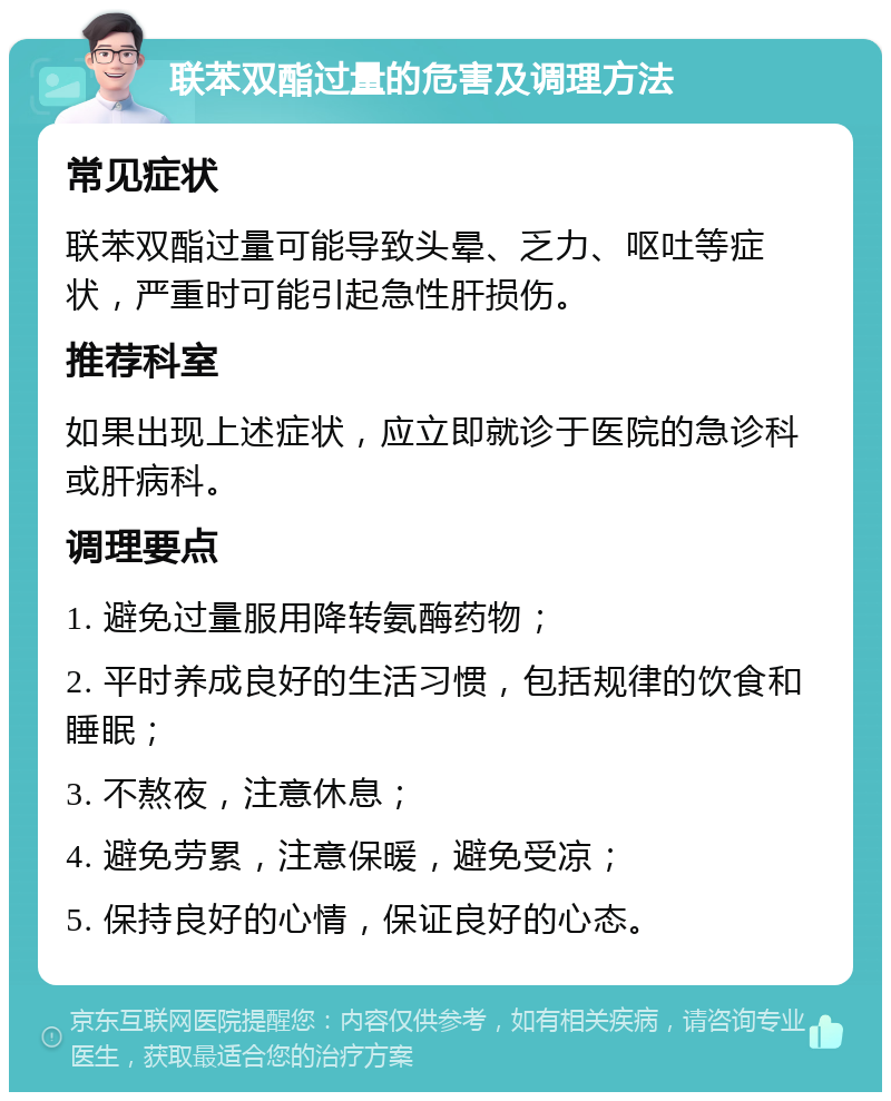 联苯双酯过量的危害及调理方法 常见症状 联苯双酯过量可能导致头晕、乏力、呕吐等症状，严重时可能引起急性肝损伤。 推荐科室 如果出现上述症状，应立即就诊于医院的急诊科或肝病科。 调理要点 1. 避免过量服用降转氨酶药物； 2. 平时养成良好的生活习惯，包括规律的饮食和睡眠； 3. 不熬夜，注意休息； 4. 避免劳累，注意保暖，避免受凉； 5. 保持良好的心情，保证良好的心态。