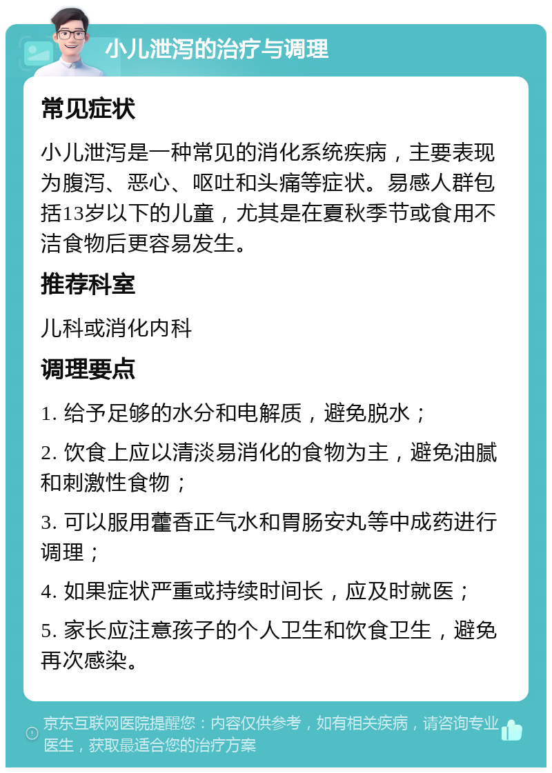 小儿泄泻的治疗与调理 常见症状 小儿泄泻是一种常见的消化系统疾病，主要表现为腹泻、恶心、呕吐和头痛等症状。易感人群包括13岁以下的儿童，尤其是在夏秋季节或食用不洁食物后更容易发生。 推荐科室 儿科或消化内科 调理要点 1. 给予足够的水分和电解质，避免脱水； 2. 饮食上应以清淡易消化的食物为主，避免油腻和刺激性食物； 3. 可以服用藿香正气水和胃肠安丸等中成药进行调理； 4. 如果症状严重或持续时间长，应及时就医； 5. 家长应注意孩子的个人卫生和饮食卫生，避免再次感染。