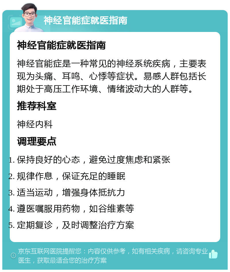 神经官能症就医指南 神经官能症就医指南 神经官能症是一种常见的神经系统疾病，主要表现为头痛、耳鸣、心悸等症状。易感人群包括长期处于高压工作环境、情绪波动大的人群等。 推荐科室 神经内科 调理要点 保持良好的心态，避免过度焦虑和紧张 规律作息，保证充足的睡眠 适当运动，增强身体抵抗力 遵医嘱服用药物，如谷维素等 定期复诊，及时调整治疗方案