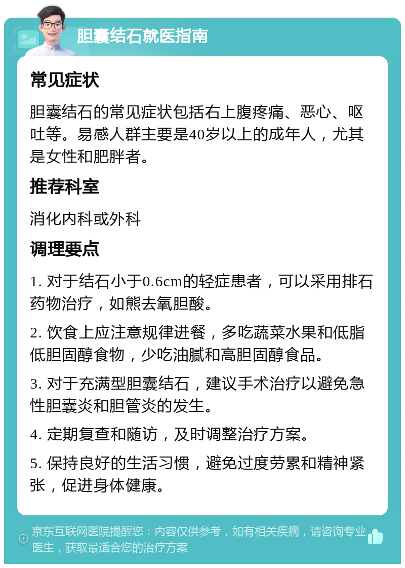 胆囊结石就医指南 常见症状 胆囊结石的常见症状包括右上腹疼痛、恶心、呕吐等。易感人群主要是40岁以上的成年人，尤其是女性和肥胖者。 推荐科室 消化内科或外科 调理要点 1. 对于结石小于0.6cm的轻症患者，可以采用排石药物治疗，如熊去氧胆酸。 2. 饮食上应注意规律进餐，多吃蔬菜水果和低脂低胆固醇食物，少吃油腻和高胆固醇食品。 3. 对于充满型胆囊结石，建议手术治疗以避免急性胆囊炎和胆管炎的发生。 4. 定期复查和随访，及时调整治疗方案。 5. 保持良好的生活习惯，避免过度劳累和精神紧张，促进身体健康。