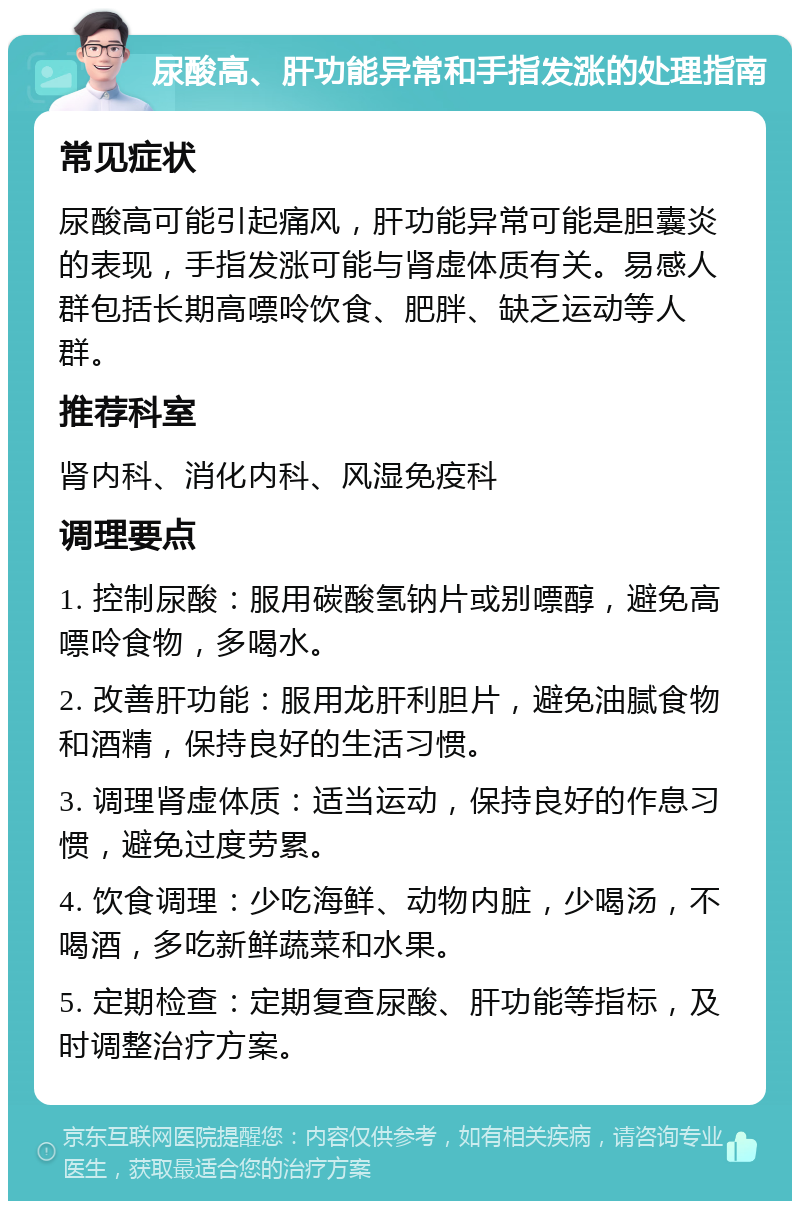 尿酸高、肝功能异常和手指发涨的处理指南 常见症状 尿酸高可能引起痛风，肝功能异常可能是胆囊炎的表现，手指发涨可能与肾虚体质有关。易感人群包括长期高嘌呤饮食、肥胖、缺乏运动等人群。 推荐科室 肾内科、消化内科、风湿免疫科 调理要点 1. 控制尿酸：服用碳酸氢钠片或别嘌醇，避免高嘌呤食物，多喝水。 2. 改善肝功能：服用龙肝利胆片，避免油腻食物和酒精，保持良好的生活习惯。 3. 调理肾虚体质：适当运动，保持良好的作息习惯，避免过度劳累。 4. 饮食调理：少吃海鲜、动物内脏，少喝汤，不喝酒，多吃新鲜蔬菜和水果。 5. 定期检查：定期复查尿酸、肝功能等指标，及时调整治疗方案。