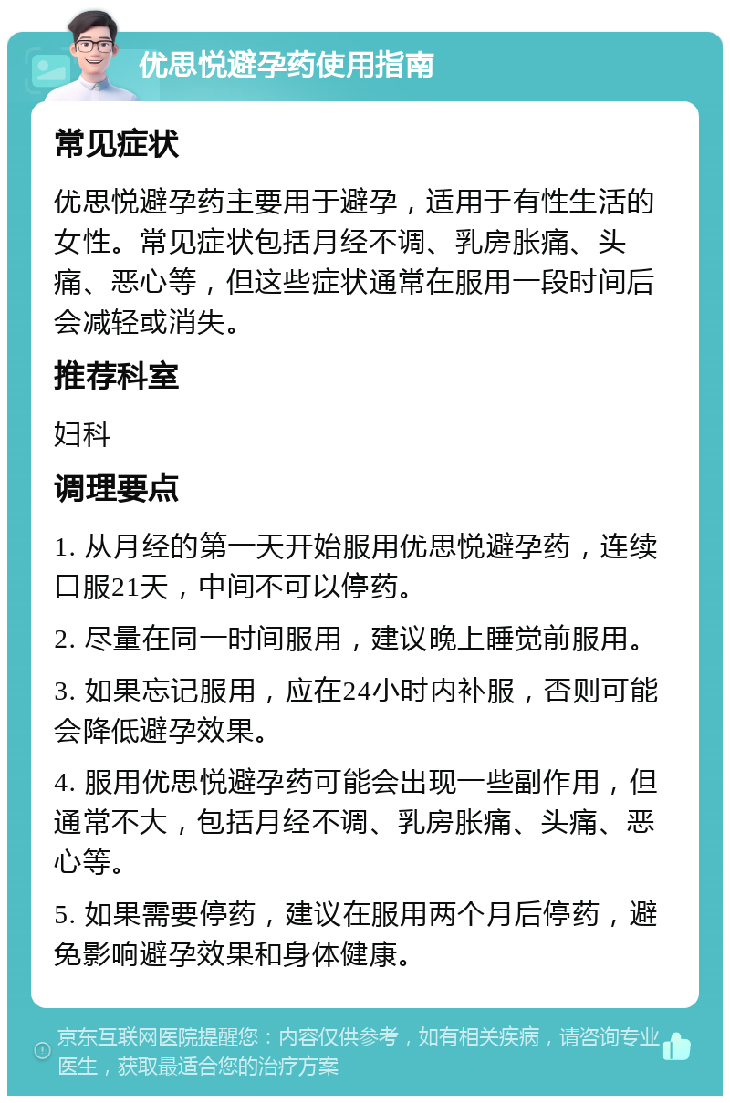 优思悦避孕药使用指南 常见症状 优思悦避孕药主要用于避孕，适用于有性生活的女性。常见症状包括月经不调、乳房胀痛、头痛、恶心等，但这些症状通常在服用一段时间后会减轻或消失。 推荐科室 妇科 调理要点 1. 从月经的第一天开始服用优思悦避孕药，连续口服21天，中间不可以停药。 2. 尽量在同一时间服用，建议晚上睡觉前服用。 3. 如果忘记服用，应在24小时内补服，否则可能会降低避孕效果。 4. 服用优思悦避孕药可能会出现一些副作用，但通常不大，包括月经不调、乳房胀痛、头痛、恶心等。 5. 如果需要停药，建议在服用两个月后停药，避免影响避孕效果和身体健康。