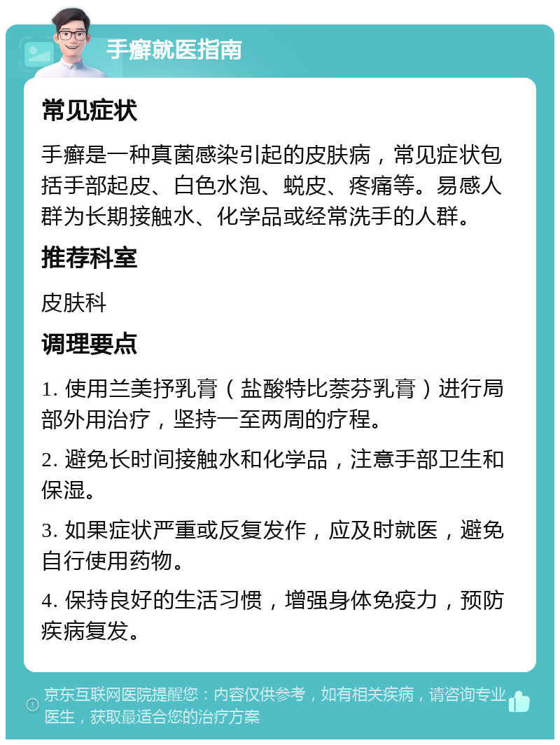 手癣就医指南 常见症状 手癣是一种真菌感染引起的皮肤病，常见症状包括手部起皮、白色水泡、蜕皮、疼痛等。易感人群为长期接触水、化学品或经常洗手的人群。 推荐科室 皮肤科 调理要点 1. 使用兰美抒乳膏（盐酸特比萘芬乳膏）进行局部外用治疗，坚持一至两周的疗程。 2. 避免长时间接触水和化学品，注意手部卫生和保湿。 3. 如果症状严重或反复发作，应及时就医，避免自行使用药物。 4. 保持良好的生活习惯，增强身体免疫力，预防疾病复发。