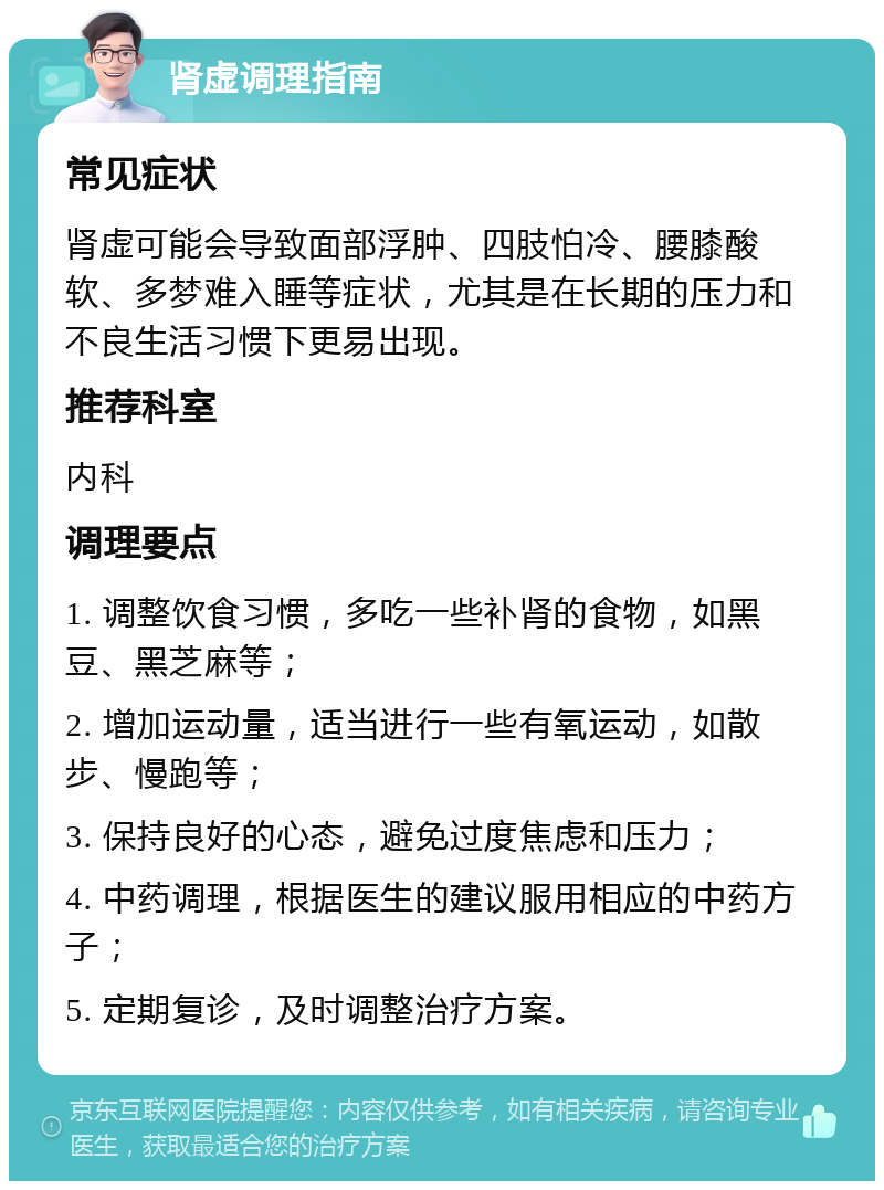 肾虚调理指南 常见症状 肾虚可能会导致面部浮肿、四肢怕冷、腰膝酸软、多梦难入睡等症状，尤其是在长期的压力和不良生活习惯下更易出现。 推荐科室 内科 调理要点 1. 调整饮食习惯，多吃一些补肾的食物，如黑豆、黑芝麻等； 2. 增加运动量，适当进行一些有氧运动，如散步、慢跑等； 3. 保持良好的心态，避免过度焦虑和压力； 4. 中药调理，根据医生的建议服用相应的中药方子； 5. 定期复诊，及时调整治疗方案。