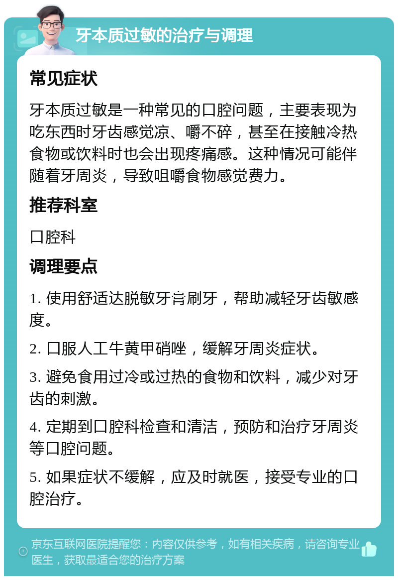 牙本质过敏的治疗与调理 常见症状 牙本质过敏是一种常见的口腔问题，主要表现为吃东西时牙齿感觉凉、嚼不碎，甚至在接触冷热食物或饮料时也会出现疼痛感。这种情况可能伴随着牙周炎，导致咀嚼食物感觉费力。 推荐科室 口腔科 调理要点 1. 使用舒适达脱敏牙膏刷牙，帮助减轻牙齿敏感度。 2. 口服人工牛黄甲硝唑，缓解牙周炎症状。 3. 避免食用过冷或过热的食物和饮料，减少对牙齿的刺激。 4. 定期到口腔科检查和清洁，预防和治疗牙周炎等口腔问题。 5. 如果症状不缓解，应及时就医，接受专业的口腔治疗。