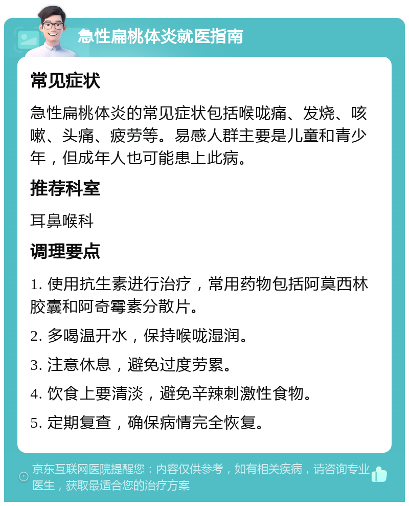 急性扁桃体炎就医指南 常见症状 急性扁桃体炎的常见症状包括喉咙痛、发烧、咳嗽、头痛、疲劳等。易感人群主要是儿童和青少年，但成年人也可能患上此病。 推荐科室 耳鼻喉科 调理要点 1. 使用抗生素进行治疗，常用药物包括阿莫西林胶囊和阿奇霉素分散片。 2. 多喝温开水，保持喉咙湿润。 3. 注意休息，避免过度劳累。 4. 饮食上要清淡，避免辛辣刺激性食物。 5. 定期复查，确保病情完全恢复。