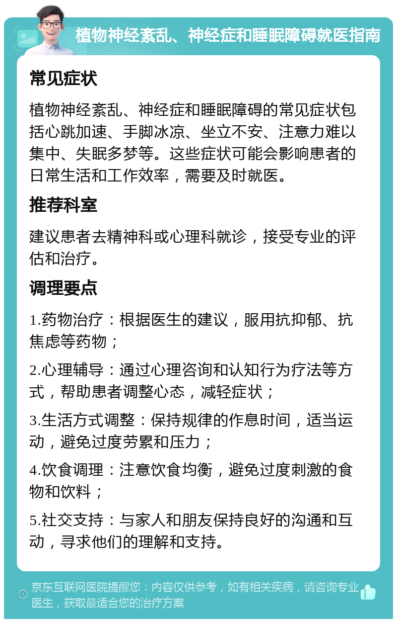 植物神经紊乱、神经症和睡眠障碍就医指南 常见症状 植物神经紊乱、神经症和睡眠障碍的常见症状包括心跳加速、手脚冰凉、坐立不安、注意力难以集中、失眠多梦等。这些症状可能会影响患者的日常生活和工作效率，需要及时就医。 推荐科室 建议患者去精神科或心理科就诊，接受专业的评估和治疗。 调理要点 1.药物治疗：根据医生的建议，服用抗抑郁、抗焦虑等药物； 2.心理辅导：通过心理咨询和认知行为疗法等方式，帮助患者调整心态，减轻症状； 3.生活方式调整：保持规律的作息时间，适当运动，避免过度劳累和压力； 4.饮食调理：注意饮食均衡，避免过度刺激的食物和饮料； 5.社交支持：与家人和朋友保持良好的沟通和互动，寻求他们的理解和支持。