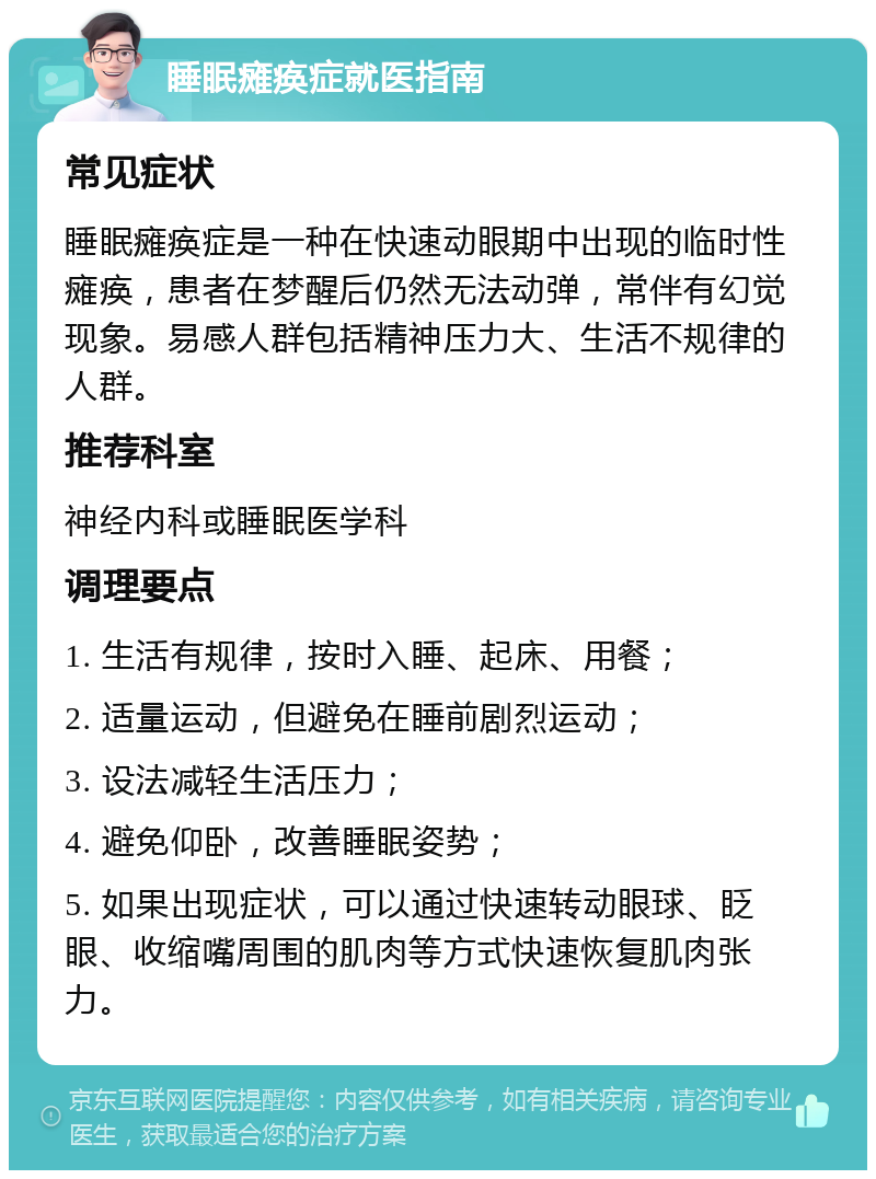 睡眠瘫痪症就医指南 常见症状 睡眠瘫痪症是一种在快速动眼期中出现的临时性瘫痪，患者在梦醒后仍然无法动弹，常伴有幻觉现象。易感人群包括精神压力大、生活不规律的人群。 推荐科室 神经内科或睡眠医学科 调理要点 1. 生活有规律，按时入睡、起床、用餐； 2. 适量运动，但避免在睡前剧烈运动； 3. 设法减轻生活压力； 4. 避免仰卧，改善睡眠姿势； 5. 如果出现症状，可以通过快速转动眼球、眨眼、收缩嘴周围的肌肉等方式快速恢复肌肉张力。