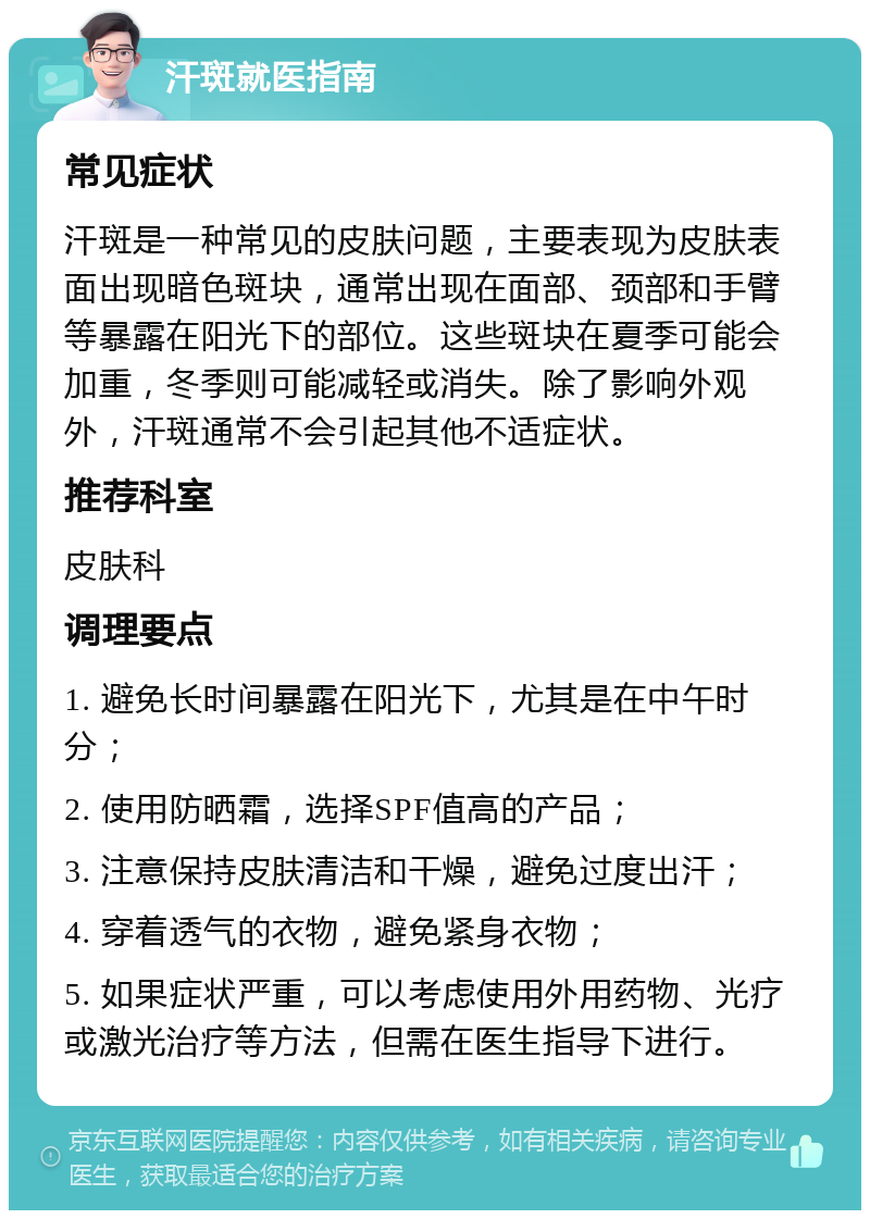 汗斑就医指南 常见症状 汗斑是一种常见的皮肤问题，主要表现为皮肤表面出现暗色斑块，通常出现在面部、颈部和手臂等暴露在阳光下的部位。这些斑块在夏季可能会加重，冬季则可能减轻或消失。除了影响外观外，汗斑通常不会引起其他不适症状。 推荐科室 皮肤科 调理要点 1. 避免长时间暴露在阳光下，尤其是在中午时分； 2. 使用防晒霜，选择SPF值高的产品； 3. 注意保持皮肤清洁和干燥，避免过度出汗； 4. 穿着透气的衣物，避免紧身衣物； 5. 如果症状严重，可以考虑使用外用药物、光疗或激光治疗等方法，但需在医生指导下进行。