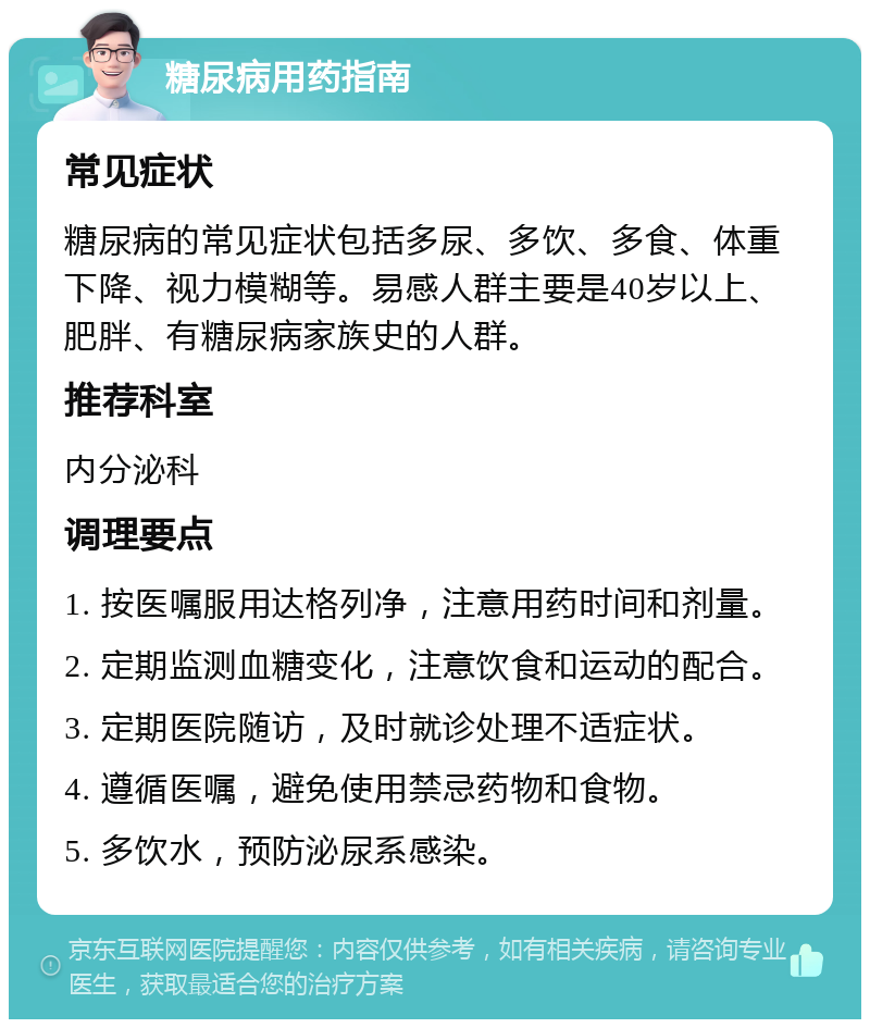 糖尿病用药指南 常见症状 糖尿病的常见症状包括多尿、多饮、多食、体重下降、视力模糊等。易感人群主要是40岁以上、肥胖、有糖尿病家族史的人群。 推荐科室 内分泌科 调理要点 1. 按医嘱服用达格列净，注意用药时间和剂量。 2. 定期监测血糖变化，注意饮食和运动的配合。 3. 定期医院随访，及时就诊处理不适症状。 4. 遵循医嘱，避免使用禁忌药物和食物。 5. 多饮水，预防泌尿系感染。