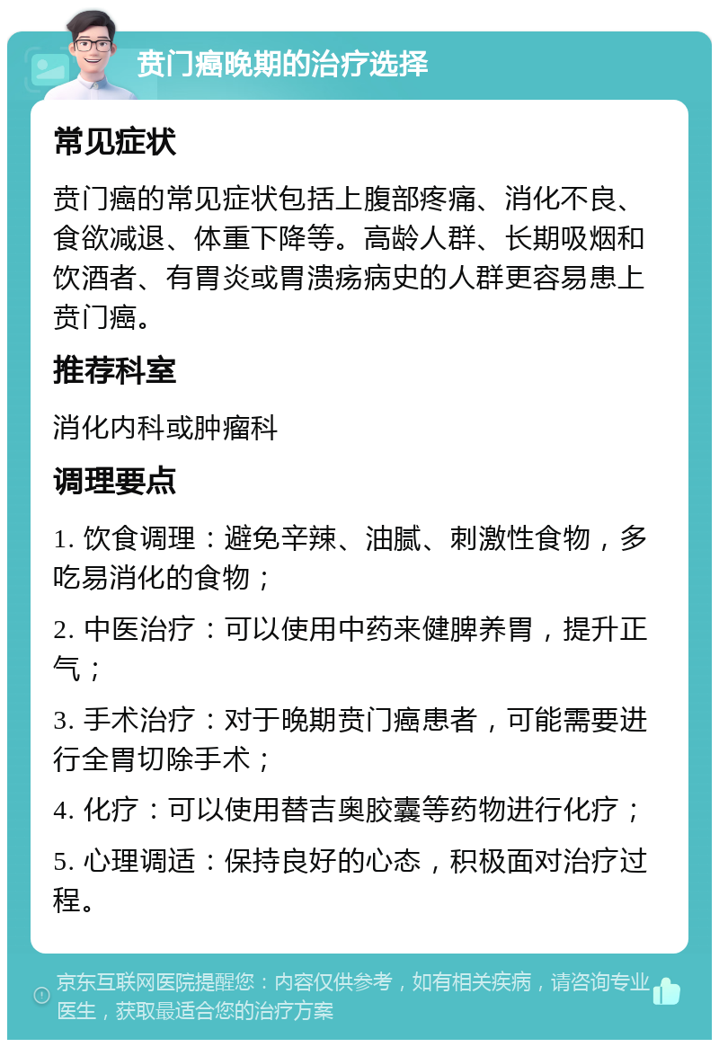 贲门癌晚期的治疗选择 常见症状 贲门癌的常见症状包括上腹部疼痛、消化不良、食欲减退、体重下降等。高龄人群、长期吸烟和饮酒者、有胃炎或胃溃疡病史的人群更容易患上贲门癌。 推荐科室 消化内科或肿瘤科 调理要点 1. 饮食调理：避免辛辣、油腻、刺激性食物，多吃易消化的食物； 2. 中医治疗：可以使用中药来健脾养胃，提升正气； 3. 手术治疗：对于晚期贲门癌患者，可能需要进行全胃切除手术； 4. 化疗：可以使用替吉奥胶囊等药物进行化疗； 5. 心理调适：保持良好的心态，积极面对治疗过程。