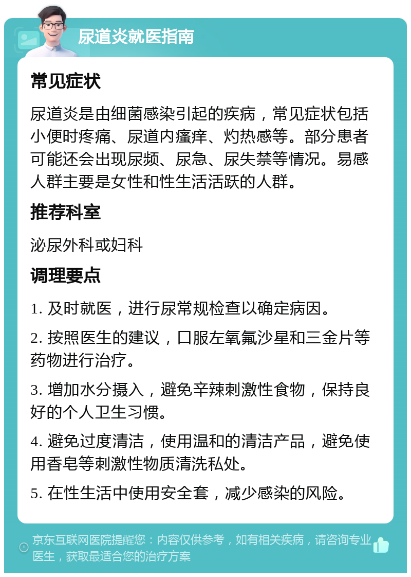 尿道炎就医指南 常见症状 尿道炎是由细菌感染引起的疾病，常见症状包括小便时疼痛、尿道内瘙痒、灼热感等。部分患者可能还会出现尿频、尿急、尿失禁等情况。易感人群主要是女性和性生活活跃的人群。 推荐科室 泌尿外科或妇科 调理要点 1. 及时就医，进行尿常规检查以确定病因。 2. 按照医生的建议，口服左氧氟沙星和三金片等药物进行治疗。 3. 增加水分摄入，避免辛辣刺激性食物，保持良好的个人卫生习惯。 4. 避免过度清洁，使用温和的清洁产品，避免使用香皂等刺激性物质清洗私处。 5. 在性生活中使用安全套，减少感染的风险。