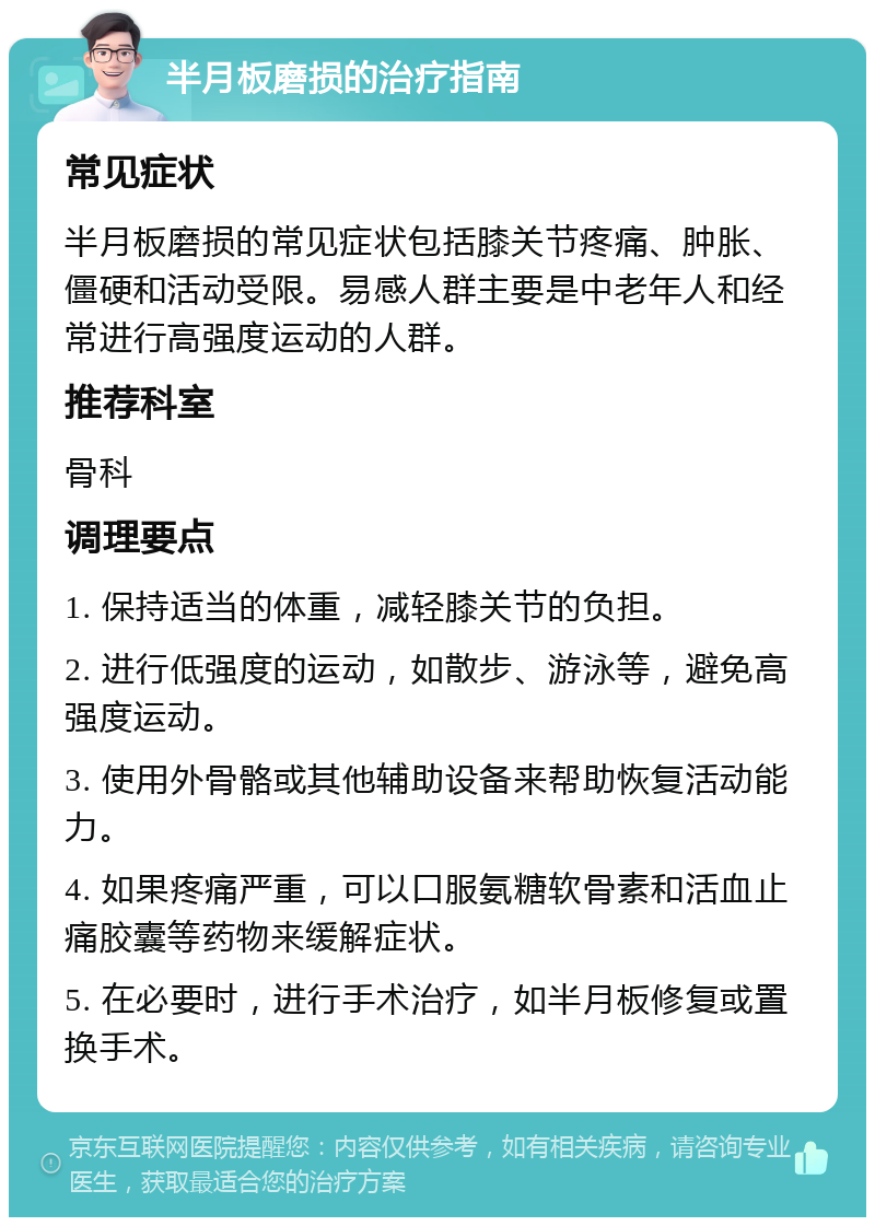 半月板磨损的治疗指南 常见症状 半月板磨损的常见症状包括膝关节疼痛、肿胀、僵硬和活动受限。易感人群主要是中老年人和经常进行高强度运动的人群。 推荐科室 骨科 调理要点 1. 保持适当的体重，减轻膝关节的负担。 2. 进行低强度的运动，如散步、游泳等，避免高强度运动。 3. 使用外骨骼或其他辅助设备来帮助恢复活动能力。 4. 如果疼痛严重，可以口服氨糖软骨素和活血止痛胶囊等药物来缓解症状。 5. 在必要时，进行手术治疗，如半月板修复或置换手术。